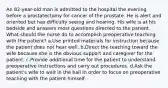 An 82-year-old man is admitted to the hospital the evening before a prostatectomy for cancer of the prostate. He is alert and oriented but has difficulty seeing and hearing. His wife is at his bedside and answers most questions directed to the patient. What should the nurse do to accomplish preoperative teaching with the patient? a.Use printed materials for instruction because the patient does not hear well. b.Direct the teaching toward the wife because she is the obvious support and caregiver for the patient. c.Provide additional time for the patient to understand preoperative instructions and carry out procedures. d.Ask the patient's wife to wait in the hall in order to focus on preoperative teaching with the patient himself.