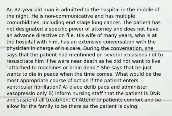 An 82-year-old man is admitted to the hospital in the middle of the night. He is non-communicative and has multiple comorbidities, including end-stage lung cancer. The patient has not designated a specific power of attorney and does not have an advance directive on file. His wife of many years, who is at the hospital with him, has an extensive conversation with the physician in charge of his care. During the conversation, she says that the patient had mentioned on several occasions not to resuscitate him if he were near death as he did not want to live "attached to machines or brain dead." She says that he just wants to die in peace when the time comes. What would be the most appropriate course of action if the patient enters ventricular fibrillation? A) place defib pads and administer vasopressin only B) inform nursing staff that the patient is DNR and suspend all treatment C) Attend to patients comfort and be allow for the family to be there as the patient is dying.