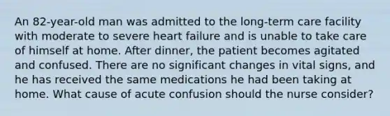 An 82-year-old man was admitted to the long-term care facility with moderate to severe heart failure and is unable to take care of himself at home. After dinner, the patient becomes agitated and confused. There are no significant changes in vital signs, and he has received the same medications he had been taking at home. What cause of acute confusion should the nurse consider?