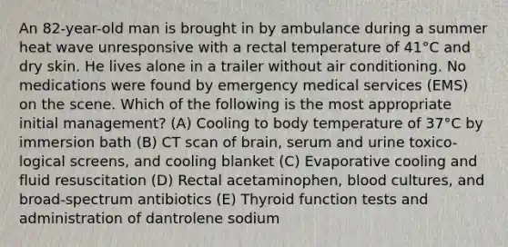 An 82-year-old man is brought in by ambulance during a summer heat wave unresponsive with a rectal temperature of 41°C and dry skin. He lives alone in a trailer without air conditioning. No medications were found by emergency medical services (EMS) on the scene. Which of the following is the most appropriate initial management? (A) Cooling to body temperature of 37°C by immersion bath (B) CT scan of brain, serum and urine toxico-logical screens, and cooling blanket (C) Evaporative cooling and fluid resuscitation (D) Rectal acetaminophen, blood cultures, and broad-spectrum antibiotics (E) Thyroid function tests and administration of dantrolene sodium