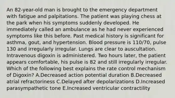 An 82-year-old man is brought to the emergency department with fatigue and palpitations. The patient was playing chess at the park when his symptoms suddenly developed. He immediately called an ambulance as he had never experienced symptoms like this before. Past medical history is significant for asthma, gout, and hypertension. Blood pressure is 110/70, pulse 130 and irregularly irregular. Lungs are clear to auscultation. Intravenous digoxin is administered. Two hours later, the patient appears comfortable, his pulse is 82 and still irregularly irregular. Which of the following best explains the rate control mechanism of Digoxin? A.Decreased action potential duration B.Decreased atrial refractoriness C.Delayed after depolarizations D.Increased parasympathetic tone E.Increased ventricular contractility