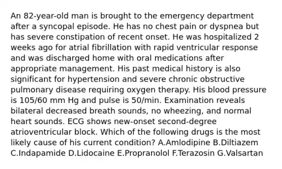 An 82-year-old man is brought to the emergency department after a syncopal episode. He has no chest pain or dyspnea but has severe constipation of recent onset. He was hospitalized 2 weeks ago for atrial fibrillation with rapid ventricular response and was discharged home with oral medications after appropriate management. His past medical history is also significant for hypertension and severe chronic obstructive pulmonary disease requiring oxygen therapy. His blood pressure is 105/60 mm Hg and pulse is 50/min. Examination reveals bilateral decreased breath sounds, no wheezing, and normal heart sounds. ECG shows new-onset second-degree atrioventricular block. Which of the following drugs is the most likely cause of his current condition? A.Amlodipine B.Diltiazem C.Indapamide D.Lidocaine E.Propranolol F.Terazosin G.Valsartan