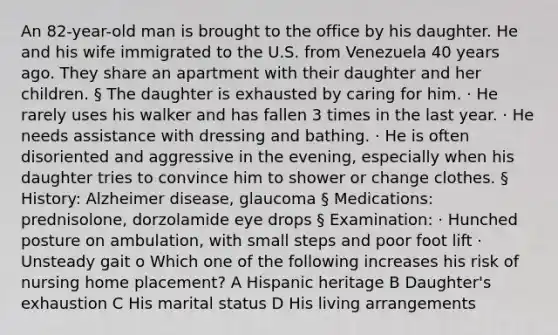 An 82-year-old man is brought to the office by his daughter. He and his wife immigrated to the U.S. from Venezuela 40 years ago. They share an apartment with their daughter and her children. § The daughter is exhausted by caring for him. · He rarely uses his walker and has fallen 3 times in the last year. · He needs assistance with dressing and bathing. · He is often disoriented and aggressive in the evening, especially when his daughter tries to convince him to shower or change clothes. § History: Alzheimer disease, glaucoma § Medications: prednisolone, dorzolamide eye drops § Examination: · Hunched posture on ambulation, with small steps and poor foot lift · Unsteady gait o Which one of the following increases his risk of nursing home placement? A Hispanic heritage B Daughter's exhaustion C His marital status D His living arrangements