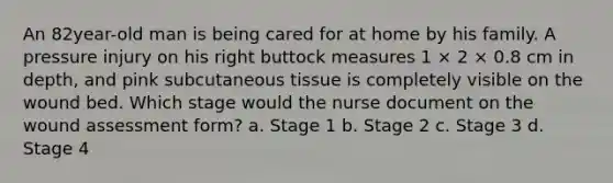 An 82year-old man is being cared for at home by his family. A pressure injury on his right buttock measures 1 × 2 × 0.8 cm in depth, and pink subcutaneous tissue is completely visible on the wound bed. Which stage would the nurse document on the wound assessment form? a. Stage 1 b. Stage 2 c. Stage 3 d. Stage 4