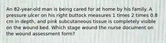 An 82-year-old man is being cared for at home by his family. A pressure ulcer on his right buttock measures 1 times 2 times 0.8 cm in depth, and pink subcutaneous tissue is completely visible on the wound bed. Which stage wound the nurse document on the wound assessment form?