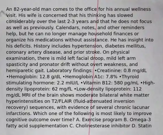 An 82-year-old man comes to the office for his annual wellness visit. His wife is concerned that his thinking has slowed considerably over the last 2-3 years and that he does not focus as well as previously. Calendars, notes, and other reminders help, but he can no longer manage household finances or organize his medications without assistance. He has insight into his deficits. History includes hypertension, diabetes mellitus, coronary artery disease, and prior stroke. On physical examination, there is mild left facial droop, mild left arm spasticity and pronator drift without overt weakness, and hemiparetic gait. Laboratory findings: •Creatinine: 0.8 mg/dL •Hemoglobin: 12.8 g/dL •Hemoglobin A1c: 7.8% •Thyroid stimulating hormone: 2.2 mIU/L •Vitamin B12: 580 pg/mL •High-density lipoprotein: 62 mg/fL •Low-density lipoprotein: 112 mg/dL MRI of the brain shows moderate bilateral white matter hyperintensities on T2/FLAIR (fluid-attenuated inversion recovery) sequences, with evidence of several chronic lacunar infarctions. Which one of the following is most likely to improve cognitive outcome over time? A. Exercise program B. Omega-3 fatty acid supplementation C. Cholinesterase inhibitor D. Statin