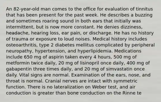 An 82-year-old man comes to the office for evaluation of tinnitus that has been present for the past week. He describes a buzzing and sometimes roaring sound in both ears that initially was intermittent, but is now more constant. He denies dizziness, headache, hearing loss, ear pain, or discharge. He has no history of trauma or exposure to loud noises. Medical history includes osteoarthritis, type 2 diabetes mellitus complicated by peripheral neuropathy, hypertension, and hyperlipidemia. Medications include 650 mg of aspirin taken every 4 hours, 500 mg of metformin twice daily, 20 mg of lisinopril once daily, 400 mg of gabapentin three times daily, and 20 mg of simvastatin once daily. Vital signs are normal. Examination of the ears, nose, and throat is normal. Cranial nerves are intact with symmetric function. There is no lateralization on Weber test, and air conduction is greater than bone conduction on the Rinne te