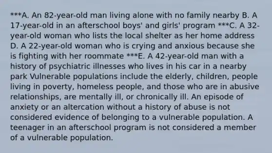 ***A. An​ 82-year-old man living alone with no family nearby B. A​ 17-year-old in an afterschool boys​' and girls​' program ***C. A​ 32-year-old woman who lists the local shelter as her home address D. A​ 22-year-old woman who is crying and anxious because she is fighting with her roommate ***E. A​ 42-year-old man with a history of psychiatric illnesses who lives in his car in a nearby park Vulnerable populations include the​ elderly, children, people living in​ poverty, homeless​ people, and those who are in abusive​ relationships, are mentally​ ill, or chronically ill. An episode of anxiety or an altercation without a history of abuse is not considered evidence of belonging to a vulnerable population. A teenager in an afterschool program is not considered a member of a vulnerable population.