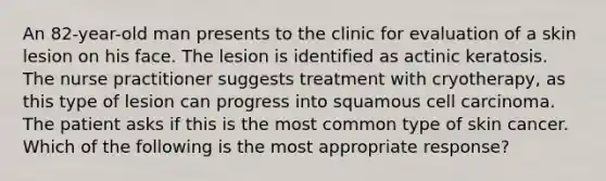 An 82-year-old man presents to the clinic for evaluation of a skin lesion on his face. The lesion is identified as actinic keratosis. The nurse practitioner suggests treatment with cryotherapy, as this type of lesion can progress into squamous cell carcinoma. The patient asks if this is the most common type of skin cancer. Which of the following is the most appropriate response?