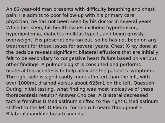 An 82-year-old man presents with difficulty breathing and chest pain. He admits to poor follow-up with his primary care physician; he has not been seen by his doctor in several years. When last seen, his health issues included hypertension, hyperlipidemia, diabetes mellitus type II, and being grossly overweight. His prescriptions ran out, so he has not been on any treatment for these issues for several years. Chest X-ray done at the bedside reveals significant bilateral effusions that are initially felt to be secondary to congestive heart failure based on various other findings. A pulmonologist is consulted and performs bilateral thoracentesis to help alleviate the patient's symptoms. The right side is significantly more affected than the left, with over 1000mL drained versus about 625mL on the left. Question: During initial testing, what finding was most indicative of these thoracentesis results? Answer Choices: A Bilateral decreased tactile fremitus B Mediastinum shifted to the right C Mediastinum shifted to the left D Pleural friction rub heard throughout E Bilateral inaudible breath sounds