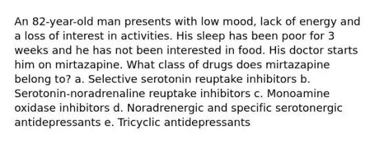 An 82-year-old man presents with low mood, lack of energy and a loss of interest in activities. His sleep has been poor for 3 weeks and he has not been interested in food. His doctor starts him on mirtazapine. What class of drugs does mirtazapine belong to? a. Selective serotonin reuptake inhibitors b. Serotonin-noradrenaline reuptake inhibitors c. Monoamine oxidase inhibitors d. Noradrenergic and specific serotonergic antidepressants e. Tricyclic antidepressants