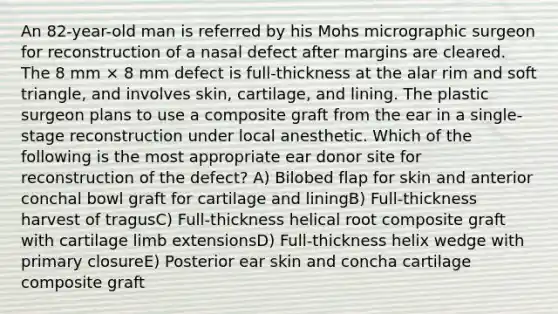 An 82-year-old man is referred by his Mohs micrographic surgeon for reconstruction of a nasal defect after margins are cleared. The 8 mm × 8 mm defect is full-thickness at the alar rim and soft triangle, and involves skin, cartilage, and lining. The plastic surgeon plans to use a composite graft from the ear in a single-stage reconstruction under local anesthetic. Which of the following is the most appropriate ear donor site for reconstruction of the defect? A) Bilobed flap for skin and anterior conchal bowl graft for cartilage and liningB) Full-thickness harvest of tragusC) Full-thickness helical root composite graft with cartilage limb extensionsD) Full-thickness helix wedge with primary closureE) Posterior ear skin and concha cartilage composite graft