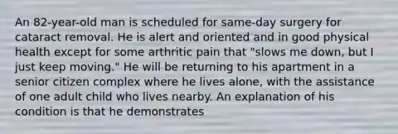 An 82-year-old man is scheduled for same-day surgery for cataract removal. He is alert and oriented and in good physical health except for some arthritic pain that "slows me down, but I just keep moving." He will be returning to his apartment in a senior citizen complex where he lives alone, with the assistance of one adult child who lives nearby. An explanation of his condition is that he demonstrates