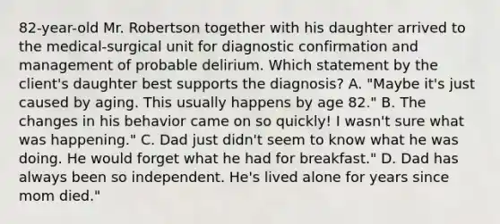 82-year-old Mr. Robertson together with his daughter arrived to the medical-surgical unit for diagnostic confirmation and management of probable delirium. Which statement by the client's daughter best supports the diagnosis? A. "Maybe it's just caused by aging. This usually happens by age 82." B. The changes in his behavior came on so quickly! I wasn't sure what was happening." C. Dad just didn't seem to know what he was doing. He would forget what he had for breakfast." D. Dad has always been so independent. He's lived alone for years since mom died."