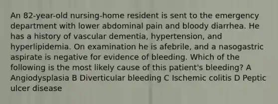 An 82-year-old nursing-home resident is sent to the emergency department with lower abdominal pain and bloody diarrhea. He has a history of vascular dementia, hypertension, and hyperlipidemia. On examination he is afebrile, and a nasogastric aspirate is negative for evidence of bleeding. Which of the following is the most likely cause of this patient's bleeding? A Angiodysplasia B Diverticular bleeding C Ischemic colitis D Peptic ulcer disease