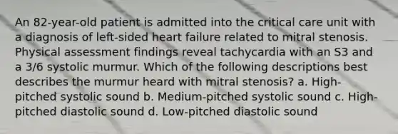 An 82-year-old patient is admitted into the critical care unit with a diagnosis of left-sided heart failure related to mitral stenosis. Physical assessment findings reveal tachycardia with an S3 and a 3/6 systolic murmur. Which of the following descriptions best describes the murmur heard with mitral stenosis? a. High-pitched systolic sound b. Medium-pitched systolic sound c. High-pitched diastolic sound d. Low-pitched diastolic sound