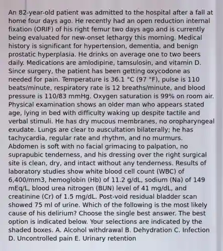 An 82-year-old patient was admitted to the hospital after a fall at home four days ago. He recently had an open reduction internal fixation (ORIF) of his right femur two days ago and is currently being evaluated for new-onset lethargy this morning. Medical history is significant for hypertension, dementia, and benign prostatic hyperplasia. He drinks on average one to two beers daily. Medications are amlodipine, tamsulosin, and vitamin D. Since surgery, the patient has been getting oxycodone as needed for pain. Temperature is 36.1 °C (97 °F), pulse is 110 beats/minute, respiratory rate is 12 breaths/minute, and blood pressure is 110/83 mmHg. Oxygen saturation is 99% on room air. Physical examination shows an older man who appears stated age, lying in bed with difficulty waking up despite tactile and verbal stimuli. He has dry mucous membranes, no oropharyngeal exudate. Lungs are clear to auscultation bilaterally; he has tachycardia, regular rate and rhythm, and no murmurs. Abdomen is soft with no facial grimacing to palpation, no suprapubic tenderness, and his dressing over the right surgical site is clean, dry, and intact without any tenderness. Results of laboratory studies show white blood cell count (WBC) of 6,400/mm3, hemoglobin (Hb) of 11.2 g/dL, sodium (Na) of 149 mEq/L, blood urea nitrogen (BUN) level of 41 mg/dL, and creatinine (Cr) of 1.5 mg/dL. Post-void residual bladder scan showed 75 ml of urine. Which of the following is the most likely cause of his delirium? Choose the single best answer. The best option is indicated below. Your selections are indicated by the shaded boxes. A. Alcohol withdrawal B. Dehydration C. Infection D. Uncontrolled pain E. Urinary retention