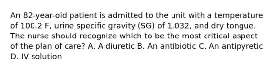 An 82-year-old patient is admitted to the unit with a temperature of 100.2 F, urine specific gravity (SG) of 1.032, and dry tongue. The nurse should recognize which to be the most critical aspect of the plan of care? A. A diuretic B. An antibiotic C. An antipyretic D. IV solution