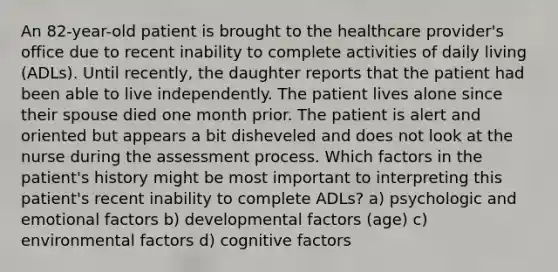 An 82-year-old patient is brought to the healthcare provider's office due to recent inability to complete activities of daily living (ADLs). Until recently, the daughter reports that the patient had been able to live independently. The patient lives alone since their spouse died one month prior. The patient is alert and oriented but appears a bit disheveled and does not look at the nurse during the assessment process. Which factors in the patient's history might be most important to interpreting this patient's recent inability to complete ADLs? a) psychologic and emotional factors b) developmental factors (age) c) environmental factors d) cognitive factors