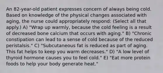 An 82-year-old patient expresses concern of always being cold. Based on knowledge of the physical changes associated with aging, the nurse could appropriately respond: (Select all that apply.) A) "Wrap up warmly, because the cold feeling is a result of decreased bone calcium that occurs with aging." B) "Chronic constipation can lead to a sense of cold because of the reduced peristalsis." C) "Subcutaneous fat is reduced as part of aging. This fat helps to keep you warm decreases." D) "A low level of thyroid hormone causes you to feel cold." E) "Eat more protein foods to help your body generate heat."