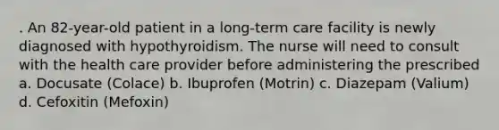 . An 82-year-old patient in a long-term care facility is newly diagnosed with hypothyroidism. The nurse will need to consult with the health care provider before administering the prescribed a. Docusate (Colace) b. Ibuprofen (Motrin) c. Diazepam (Valium) d. Cefoxitin (Mefoxin)