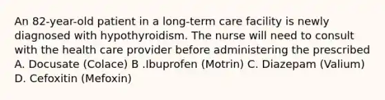 An 82-year-old patient in a long-term care facility is newly diagnosed with hypothyroidism. The nurse will need to consult with the health care provider before administering the prescribed A. Docusate (Colace) B .Ibuprofen (Motrin) C. Diazepam (Valium) D. Cefoxitin (Mefoxin)