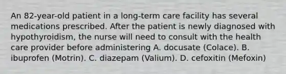 An 82-year-old patient in a long-term care facility has several medications prescribed. After the patient is newly diagnosed with hypothyroidism, the nurse will need to consult with the health care provider before administering A. docusate (Colace). B. ibuprofen (Motrin). C. diazepam (Valium). D. cefoxitin (Mefoxin)