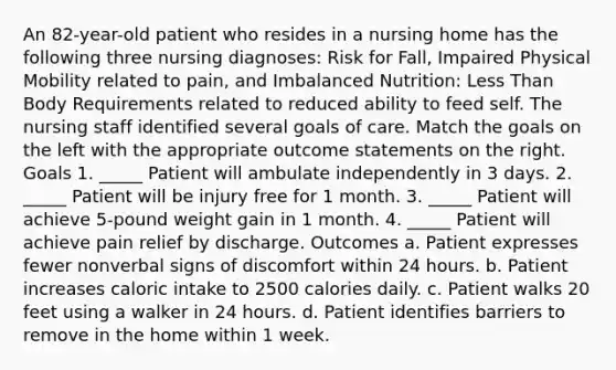 An 82-year-old patient who resides in a nursing home has the following three nursing diagnoses: Risk for Fall, Impaired Physical Mobility related to pain, and Imbalanced Nutrition: Less Than Body Requirements related to reduced ability to feed self. The nursing staff identified several goals of care. Match the goals on the left with the appropriate outcome statements on the right. Goals 1. _____ Patient will ambulate independently in 3 days. 2. _____ Patient will be injury free for 1 month. 3. _____ Patient will achieve 5-pound weight gain in 1 month. 4. _____ Patient will achieve pain relief by discharge. Outcomes a. Patient expresses fewer nonverbal signs of discomfort within 24 hours. b. Patient increases caloric intake to 2500 calories daily. c. Patient walks 20 feet using a walker in 24 hours. d. Patient identifies barriers to remove in the home within 1 week.