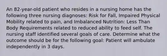 An 82-year-old patient who resides in a nursing home has the following three nursing diagnoses: Risk for Fall, Impaired Physical Mobility related to pain, and Imbalanced Nutrition: Less Than Body Requirements related to reduced ability to feed self. The nursing staff identified several goals of care. Determine what the outcome should be for the following goal: Patient will ambulate independently in 3 days.