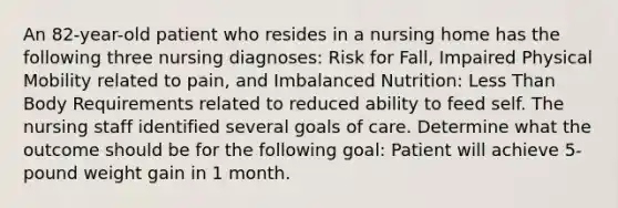 An 82-year-old patient who resides in a nursing home has the following three nursing diagnoses: Risk for Fall, Impaired Physical Mobility related to pain, and Imbalanced Nutrition: Less Than Body Requirements related to reduced ability to feed self. The nursing staff identified several goals of care. Determine what the outcome should be for the following goal: Patient will achieve 5-pound weight gain in 1 month.