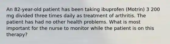 An 82-year-old patient has been taking ibuprofen (Motrin) 3 200 mg divided three times daily as treatment of arthritis. The patient has had no other health problems. What is most important for the nurse to monitor while the patient is on this therapy?