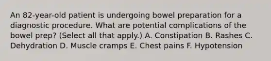 An 82-year-old patient is undergoing bowel preparation for a diagnostic procedure. What are potential complications of the bowel prep? (Select all that apply.) A. Constipation B. Rashes C. Dehydration D. Muscle cramps E. Chest pains F. Hypotension