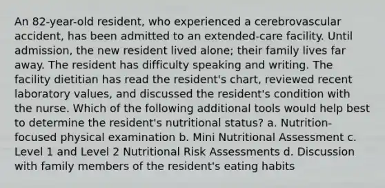 An 82-year-old resident, who experienced a cerebrovascular accident, has been admitted to an extended-care facility. Until admission, the new resident lived alone; their family lives far away. The resident has difficulty speaking and writing. The facility dietitian has read the resident's chart, reviewed recent laboratory values, and discussed the resident's condition with the nurse. Which of the following additional tools would help best to determine the resident's nutritional status? a. Nutrition-focused physical examination b. Mini Nutritional Assessment c. Level 1 and Level 2 Nutritional Risk Assessments d. Discussion with family members of the resident's eating habits