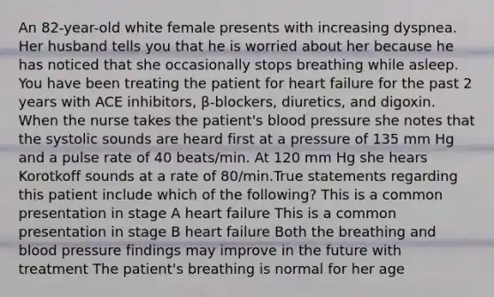 An 82-year-old white female presents with increasing dyspnea. Her husband tells you that he is worried about her because he has noticed that she occasionally stops breathing while asleep. You have been treating the patient for heart failure for the past 2 years with ACE inhibitors, β-blockers, diuretics, and digoxin. When the nurse takes the patient's blood pressure she notes that the systolic sounds are heard first at a pressure of 135 mm Hg and a pulse rate of 40 beats/min. At 120 mm Hg she hears Korotkoff sounds at a rate of 80/min.True statements regarding this patient include which of the following? This is a common presentation in stage A heart failure This is a common presentation in stage B heart failure Both the breathing and blood pressure findings may improve in the future with treatment The patient's breathing is normal for her age