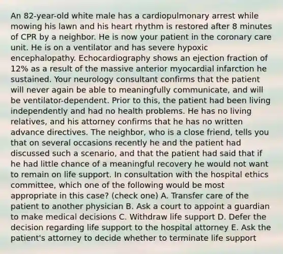 An 82-year-old white male has a cardiopulmonary arrest while mowing his lawn and his heart rhythm is restored after 8 minutes of CPR by a neighbor. He is now your patient in the coronary care unit. He is on a ventilator and has severe hypoxic encephalopathy. Echocardiography shows an ejection fraction of 12% as a result of the massive anterior myocardial infarction he sustained. Your neurology consultant confirms that the patient will never again be able to meaningfully communicate, and will be ventilator-dependent. Prior to this, the patient had been living independently and had no health problems. He has no living relatives, and his attorney confirms that he has no written advance directives. The neighbor, who is a close friend, tells you that on several occasions recently he and the patient had discussed such a scenario, and that the patient had said that if he had little chance of a meaningful recovery he would not want to remain on life support. In consultation with the hospital ethics committee, which one of the following would be most appropriate in this case? (check one) A. Transfer care of the patient to another physician B. Ask a court to appoint a guardian to make medical decisions C. Withdraw life support D. Defer the decision regarding life support to the hospital attorney E. Ask the patient's attorney to decide whether to terminate life support