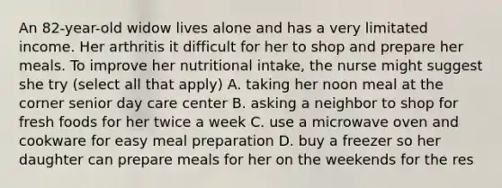 An 82-year-old widow lives alone and has a very limitated income. Her arthritis it difficult for her to shop and prepare her meals. To improve her nutritional intake, the nurse might suggest she try (select all that apply) A. taking her noon meal at the corner senior day care center B. asking a neighbor to shop for fresh foods for her twice a week C. use a microwave oven and cookware for easy meal preparation D. buy a freezer so her daughter can prepare meals for her on the weekends for the res