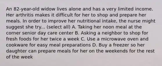 An 82-year-old widow lives alone and has a very limited income. Her arthritis makes it difficult for her to shop and prepare her meals. In order to improve her nutritional intake, the nurse might suggest she try... (select all) A. Taking her noon meal at the corner senior day care center B. Asking a neighbor to shop for fresh foods for her twice a week C. Use a microwave oven and cookware for easy meal preparations D. Buy a freezer so her daughter can prepare meals for her on the weekends for the rest of the week