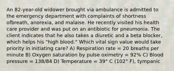 An 82-year-old widower brought via ambulance is admitted to the emergency department with complaints of shortness ofbreath, anorexia, and malaise. He recently visited his health care provider and was put on an antibiotic for pneumonia. The client indicates that he also takes a diuretic and a beta blocker, which helps his "high blood." Which vital sign value would take priority in initiating care? A) Respiration rate = 20 breaths per minute B) Oxygen saturation by pulse oximetry = 92% C) Blood pressure = 138/84 D) Temperature = 39° C (102° F), tympanic