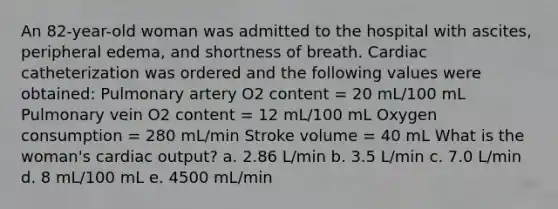 An 82-year-old woman was admitted to the hospital with ascites, peripheral edema, and shortness of breath. Cardiac catheterization was ordered and the following values were obtained: Pulmonary artery O2 content = 20 mL/100 mL Pulmonary vein O2 content = 12 mL/100 mL Oxygen consumption = 280 mL/min Stroke volume = 40 mL What is the woman's cardiac output? a. 2.86 L/min b. 3.5 L/min c. 7.0 L/min d. 8 mL/100 mL e. 4500 mL/min