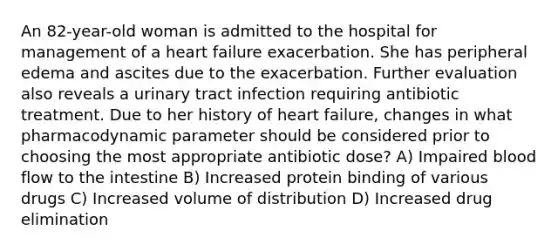 An 82-year-old woman is admitted to the hospital for management of a heart failure exacerbation. She has peripheral edema and ascites due to the exacerbation. Further evaluation also reveals a urinary tract infection requiring antibiotic treatment. Due to her history of heart failure, changes in what pharmacodynamic parameter should be considered prior to choosing the most appropriate antibiotic dose? A) Impaired blood flow to the intestine B) Increased protein binding of various drugs C) Increased volume of distribution D) Increased drug elimination