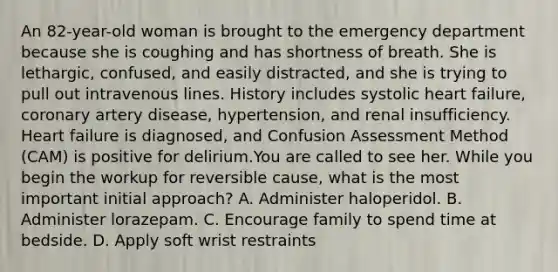 An 82-year-old woman is brought to the emergency department because she is coughing and has shortness of breath. She is lethargic, confused, and easily distracted, and she is trying to pull out intravenous lines. History includes systolic heart failure, coronary artery disease, hypertension, and renal insufficiency. Heart failure is diagnosed, and Confusion Assessment Method (CAM) is positive for delirium.You are called to see her. While you begin the workup for reversible cause, what is the most important initial approach? A. Administer haloperidol. B. Administer lorazepam. C. Encourage family to spend time at bedside. D. Apply soft wrist restraints