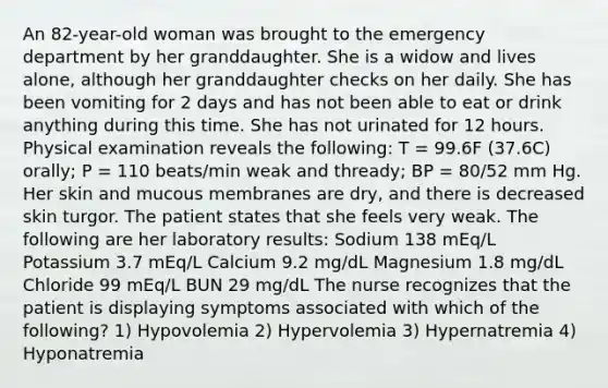 An 82-year-old woman was brought to the emergency department by her granddaughter. She is a widow and lives alone, although her granddaughter checks on her daily. She has been vomiting for 2 days and has not been able to eat or drink anything during this time. She has not urinated for 12 hours. Physical examination reveals the following: T = 99.6F (37.6C) orally; P = 110 beats/min weak and thready; BP = 80/52 mm Hg. Her skin and mucous membranes are dry, and there is decreased skin turgor. The patient states that she feels very weak. The following are her laboratory results: Sodium 138 mEq/L Potassium 3.7 mEq/L Calcium 9.2 mg/dL Magnesium 1.8 mg/dL Chloride 99 mEq/L BUN 29 mg/dL The nurse recognizes that the patient is displaying symptoms associated with which of the following? 1) Hypovolemia 2) Hypervolemia 3) Hypernatremia 4) Hyponatremia