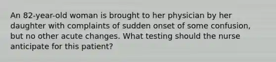 An 82-year-old woman is brought to her physician by her daughter with complaints of sudden onset of some confusion, but no other acute changes. What testing should the nurse anticipate for this patient?