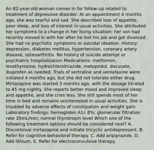 An 82-year-old woman comes in for follow-up related to treatment of depressive disorder. At an appointment 4 months ago, she was tearful and sad. She described loss of appetite, poor sleep, and loss of interest in usual activities. She attributed her symptoms to a change in her living situation: her son had recently moved in with her after he lost his job and got divorced. She had no psychotic symptoms or suicidal ideation. History: depression, diabetes mellitus, hypertension, coronary artery disease, osteoarthritis. No history of suicide attempt or psychiatric hospitalization Medications: metformin, levothyroxine, hydrochlorothiazide, metoprolol, docusate, ibuprofen as needed. Trials of sertraline and venlafaxine were initiated 4 months ago, but she did not tolerate either drug. Mirtazapine was started 3 months ago, with the dosage titrated to 45 mg nightly. She reports better mood and improved sleep and appetite, and she cries less. She still spends most of her time in bed and remains uninterested in usual activities. She is troubled by adverse effects of constipation and weight gain. Laboratory findings: hemoglobin A1c 8%; glomerular filtration rate 35mL/min; normal thyrotropin level Which one of the following treatment options should be considered next? A. Discontinue mirtazapine and initiate tricyclic antidepressant. B. Refer for cognitive-behavioral therapy. C. Add aripiprazole. D. Add lithium. E. Refer for electroconvulsive therapy.