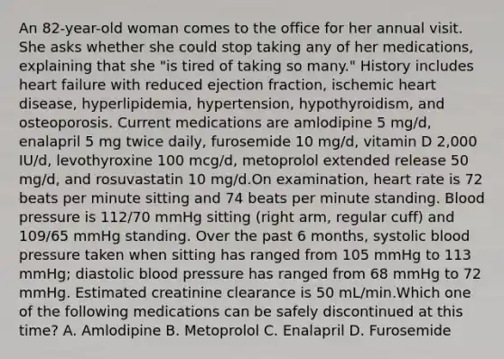 An 82-year-old woman comes to the office for her annual visit. She asks whether she could stop taking any of her medications, explaining that she "is tired of taking so many." History includes heart failure with reduced ejection fraction, ischemic heart disease, hyperlipidemia, hypertension, hypothyroidism, and osteoporosis. Current medications are amlodipine 5 mg/d, enalapril 5 mg twice daily, furosemide 10 mg/d, vitamin D 2,000 IU/d, levothyroxine 100 mcg/d, metoprolol extended release 50 mg/d, and rosuvastatin 10 mg/d.On examination, heart rate is 72 beats per minute sitting and 74 beats per minute standing. Blood pressure is 112/70 mmHg sitting (right arm, regular cuff) and 109/65 mmHg standing. Over the past 6 months, systolic blood pressure taken when sitting has ranged from 105 mmHg to 113 mmHg; diastolic blood pressure has ranged from 68 mmHg to 72 mmHg. Estimated creatinine clearance is 50 mL/min.Which one of the following medications can be safely discontinued at this time? A. Amlodipine B. Metoprolol C. Enalapril D. Furosemide