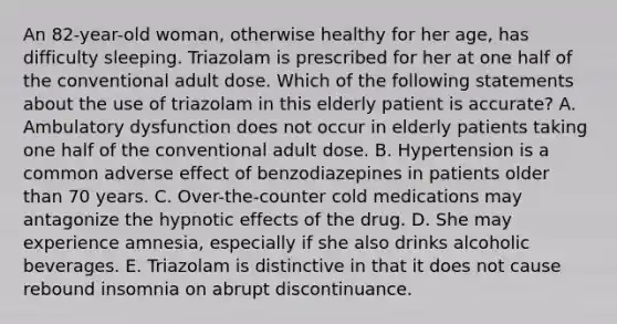 An 82-year-old woman, otherwise healthy for her age, has difficulty sleeping. Triazolam is prescribed for her at one half of the conventional adult dose. Which of the following statements about the use of triazolam in this elderly patient is accurate? A. Ambulatory dysfunction does not occur in elderly patients taking one half of the conventional adult dose. B. Hypertension is a common adverse effect of benzodiazepines in patients older than 70 years. C. Over-the-counter cold medications may antagonize the hypnotic effects of the drug. D. She may experience amnesia, especially if she also drinks alcoholic beverages. E. Triazolam is distinctive in that it does not cause rebound insomnia on abrupt discontinuance.