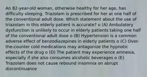 An 82-year-old woman, otherwise healthy for her age, has difficulty sleeping. Triazolam is prescribed for her at one half of the conventional adult dose. Which statement about the use of triazolam in this elderly patient is accurate? o (A) Ambulatory dysfunction is unlikely to occur in elderly patients taking one half of the conventional adult dose o (B) Hypertension is a common adverse effect of benzodiazepines in elderly patients o (C) Over-the-counter cold medications may antagonize the hypnotic effects of the drug o (D) The patient may experience amnesia, especially if she also consumes alcoholic beverages o (E) Triazolam does not cause rebound insomnia on abrupt discontinuance