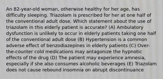 An 82-year-old woman, otherwise healthy for her age, has difficulty sleeping. Triazolam is prescribed for her at one half of the conventional adult dose. Which statement about the use of triazolam in this elderly patient is accurate? (A) Ambulatory dysfunction is unlikely to occur in elderly patients taking one half of the conventional adult dose (B) Hypertension is a common adverse effect of benzodiazepines in elderly patients (C) Over-the-counter cold medications may antagonize the hypnotic effects of the drug (D) The patient may experience amnesia, especially if she also consumes alcoholic beverages (E) Triazolam does not cause rebound insomnia on abrupt discontinuance