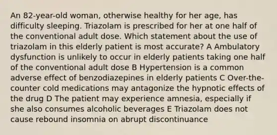 An 82-year-old woman, otherwise healthy for her age, has difficulty sleeping. Triazolam is prescribed for her at one half of the conventional adult dose. Which statement about the use of triazolam in this elderly patient is most accurate? A Ambulatory dysfunction is unlikely to occur in elderly patients taking one half of the conventional adult dose B Hypertension is a common adverse effect of benzodiazepines in elderly patients C Over-the-counter cold medications may antagonize the hypnotic effects of the drug D The patient may experience amnesia, especially if she also consumes alcoholic beverages E Triazolam does not cause rebound insomnia on abrupt discontinuance