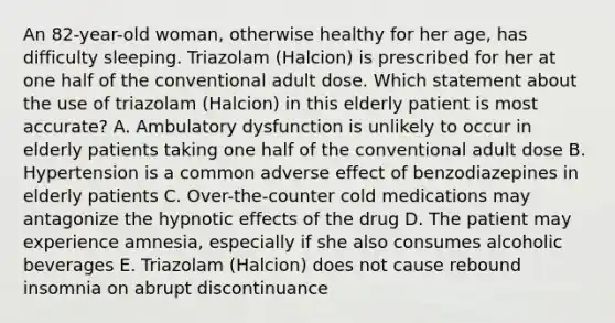 An 82-year-old woman, otherwise healthy for her age, has difficulty sleeping. Triazolam (Halcion) is prescribed for her at one half of the conventional adult dose. Which statement about the use of triazolam (Halcion) in this elderly patient is most accurate? A. Ambulatory dysfunction is unlikely to occur in elderly patients taking one half of the conventional adult dose B. Hypertension is a common adverse effect of benzodiazepines in elderly patients C. Over-the-counter cold medications may antagonize the hypnotic effects of the drug D. The patient may experience amnesia, especially if she also consumes alcoholic beverages E. Triazolam (Halcion) does not cause rebound insomnia on abrupt discontinuance